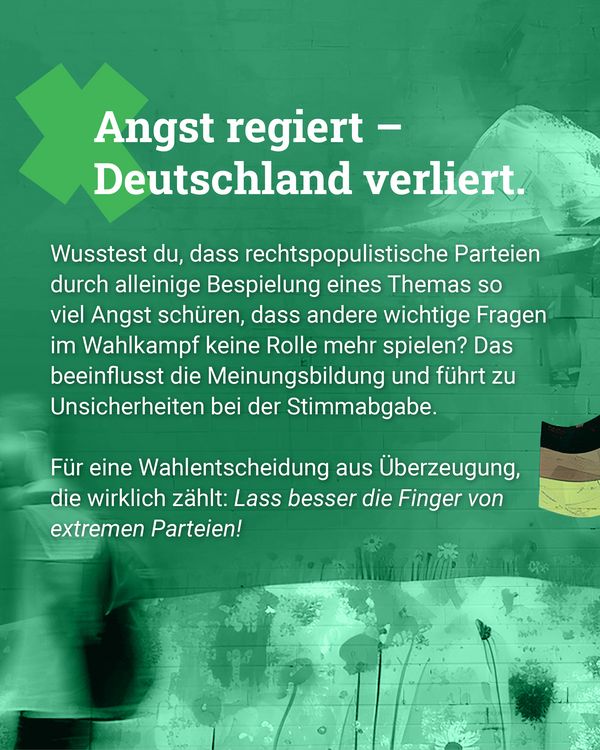 Grüner Hintergrund mit einem großen, schrägen X und dahinter unscharfe Menschen. Weißer Text oben: "Angst regiert – Deutschland verliert." Folgender weißer Text in kleinerer Schrift: "Wusstest du, dass rechtspopulistische Parteien durch alleinige Bespielung eines Themas so viel Angst schüren, dass andere wichtige Fragen im Wahlkampf keine Rolle mehr spielen? Das beeinflusst die Meinungsbildung und führt zu Unsicherheiten bei der Stimmabgabe. Für eine Wahlentscheidung aus Überzeugung, die wirklich zählt: Lass besser die Finger von extremen Parteien!"